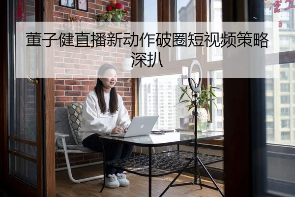 董子健直播新动作破圈短视频策略深扒